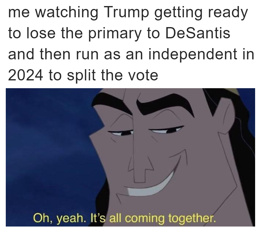 Me watching Trump getting ready to lose the primary to Desantis and then run as an independent in 2024 to split the vote meme